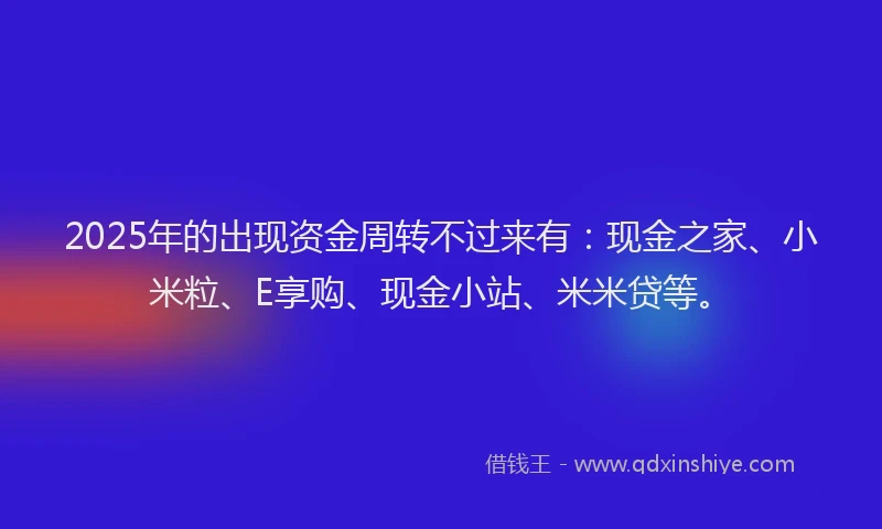 2025年的出现资金周转不过来有：现金之家、小米粒、E享购、现金小站、米米贷等。