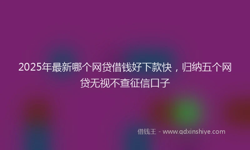 2025年最新哪个网贷借钱好下款快，归纳五个网贷无视不查征信口子