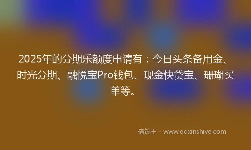 2025年的分期乐额度申请有：今日头条备用金、时光分期、融悦宝Pro钱包、现金快贷宝、珊瑚买单等。