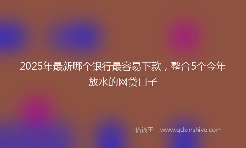2025年最新哪个银行最容易下款，整合5个今年放水的网贷口子