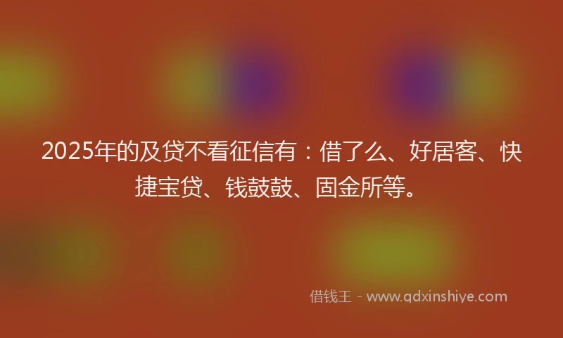 2025年的及贷不看征信有：借了么、好居客、快捷宝贷、钱鼓鼓、固金所等。