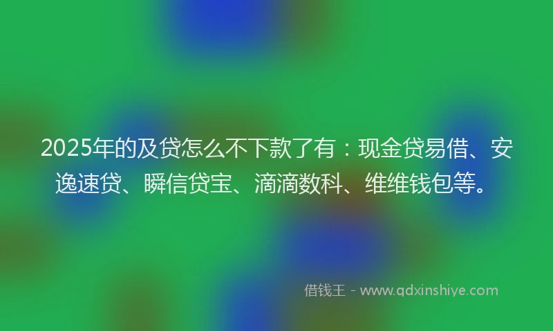 2025年的及贷怎么不下款了有：现金贷易借、安逸速贷、瞬信贷宝、滴滴数科、维维钱包等。