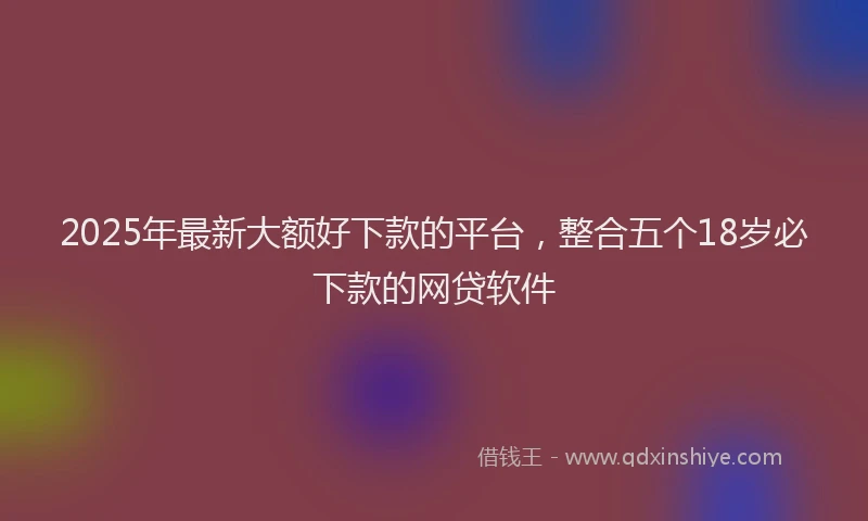 2025年最新大额好下款的平台，整合五个18岁必下款的网贷软件