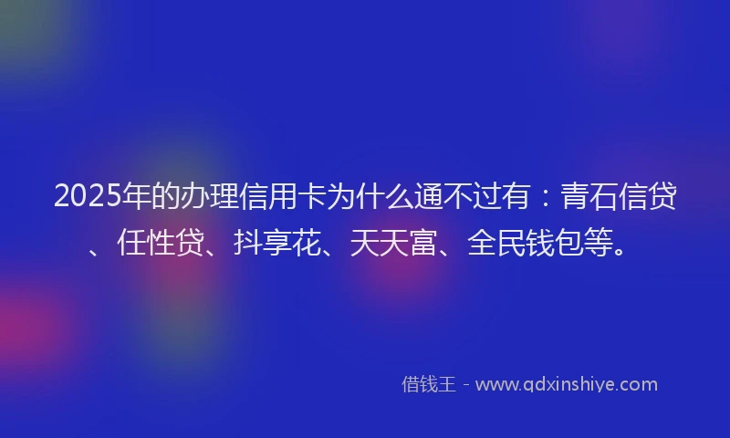 2025年的办理信用卡为什么通不过有：青石信贷、任性贷、抖享花、天天富、全民钱包等。