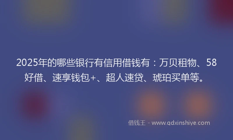 2025年的哪些银行有信用借钱有：万贝租物、58好借、速享钱包+、超人速贷、琥珀买单等。