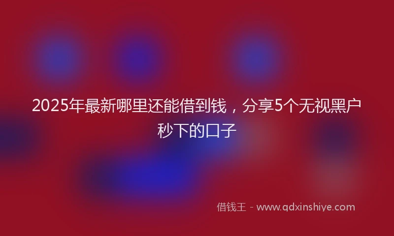 2025年最新哪里还能借到钱，分享5个无视黑户秒下的口子