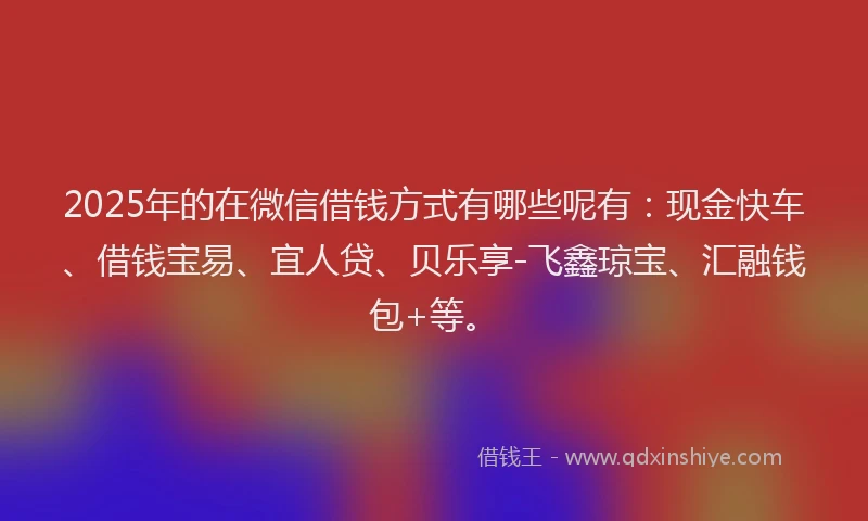 2025年的在微信借钱方式有哪些呢有：现金快车、借钱宝易、宜人贷、贝乐享-飞鑫琼宝、汇融钱包+等。