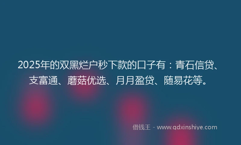 2025年的双黑烂户秒下款的口子有：青石信贷、支富通、蘑菇优选、月月盈贷、随易花等。