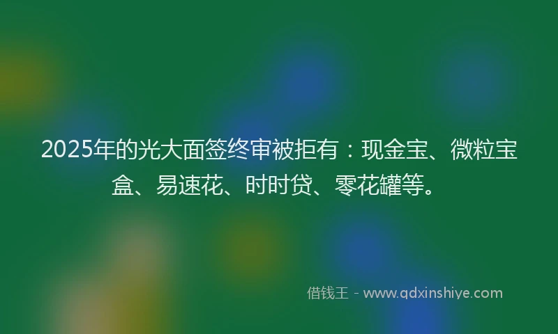 2025年的光大面签终审被拒有：现金宝、微粒宝盒、易速花、时时贷、零花罐等。