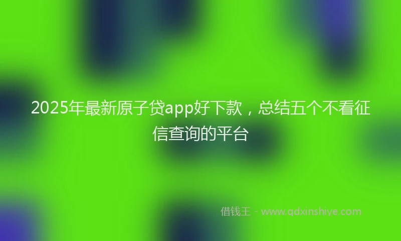 2025年最新原子贷app好下款，总结五个不看征信查询的平台