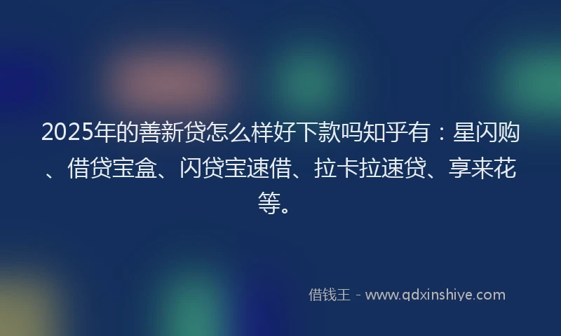 2025年的善新贷怎么样好下款吗知乎有：星闪购、借贷宝盒、闪贷宝速借、拉卡拉速贷、享来花等。