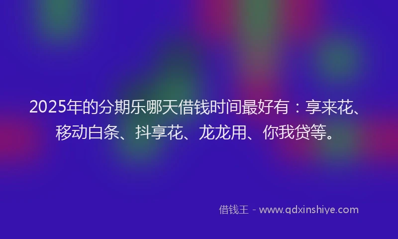 2025年的分期乐哪天借钱时间最好有：享来花、移动白条、抖享花、龙龙用、你我贷等。