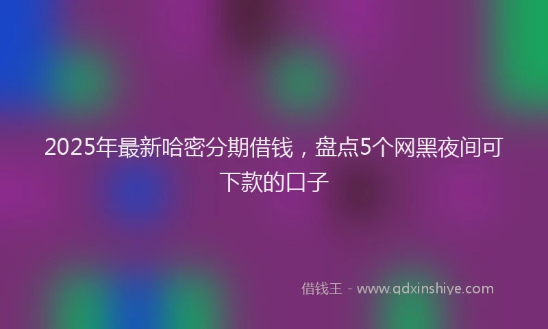 2025年最新哈密分期借钱，盘点5个网黑夜间可下款的口子