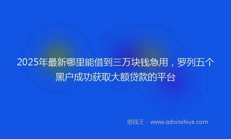 2025年最新哪里能借到三万块钱急用，罗列五个黑户成功获取大额贷款的平台