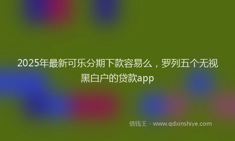 2025年最新可乐分期下款容易么，罗列五个无视黑白户的贷款app