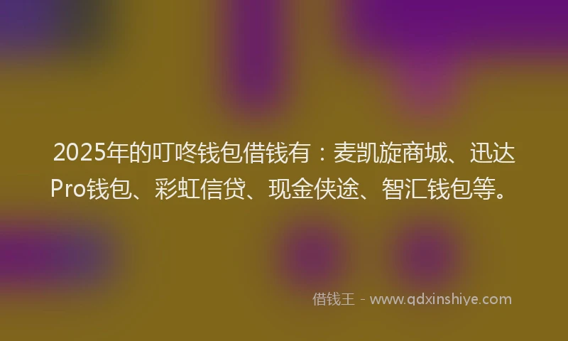 2025年的叮咚钱包借钱有：麦凯旋商城、迅达Pro钱包、彩虹信贷、现金侠途、智汇钱包等。