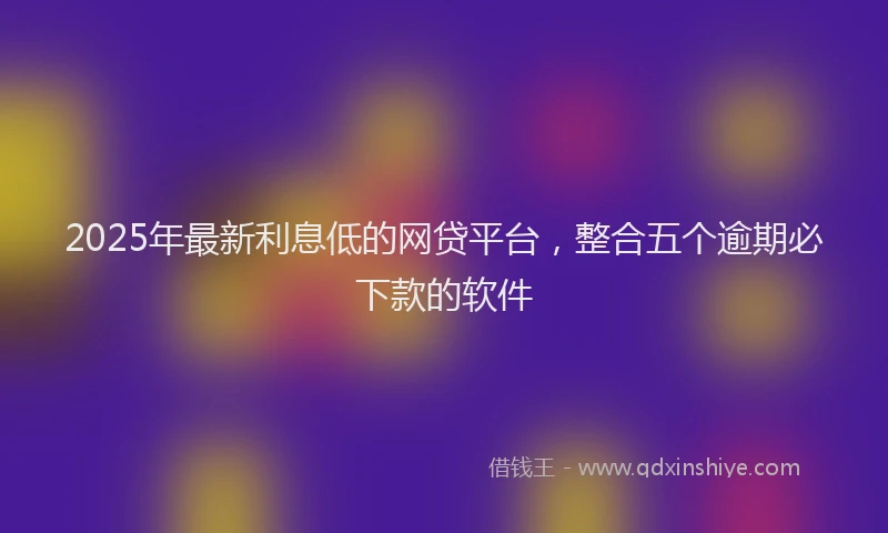 2025年最新利息低的网贷平台，整合五个逾期必下款的软件