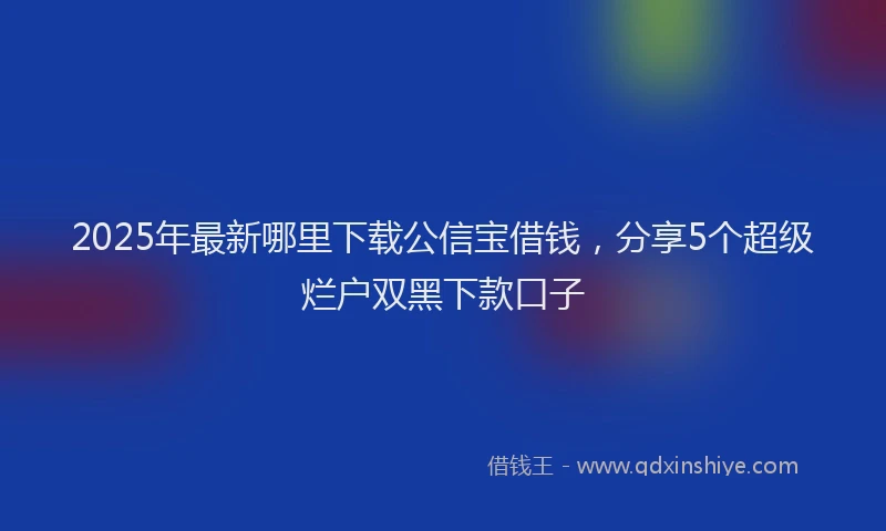 2025年最新哪里下载公信宝借钱，分享5个超级烂户双黑下款口子