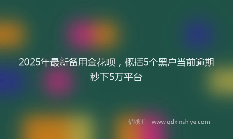 2025年最新备用金花呗，概括5个黑户当前逾期秒下5万平台
