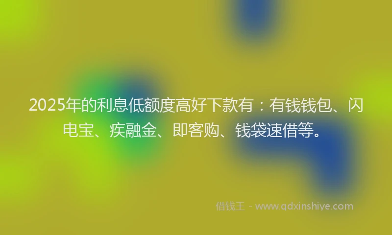 2025年的利息低额度高好下款有：有钱钱包、闪电宝、疾融金、即客购、钱袋速借等。