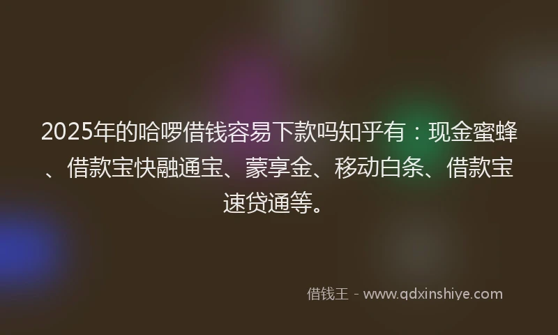 2025年的哈啰借钱容易下款吗知乎有：现金蜜蜂、借款宝快融通宝、蒙享金、移动白条、借款宝速贷通等。