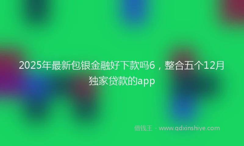2025年最新包银金融好下款吗6，整合五个12月独家贷款的app