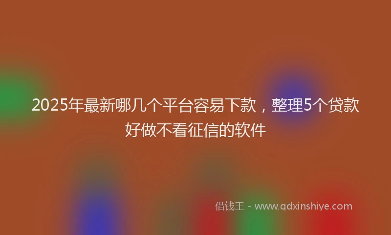 2025年最新哪几个平台容易下款，整理5个贷款好做不看征信的软件