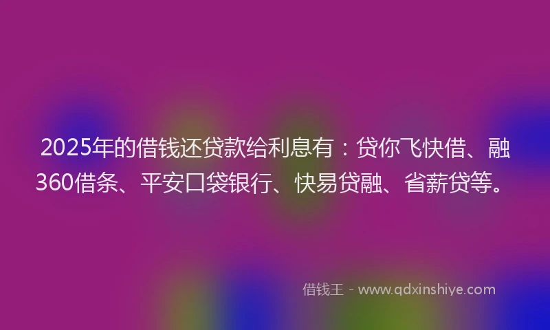 2025年的借钱还贷款给利息有：贷你飞快借、融360借条、平安口袋银行、快易贷融、省薪贷等。