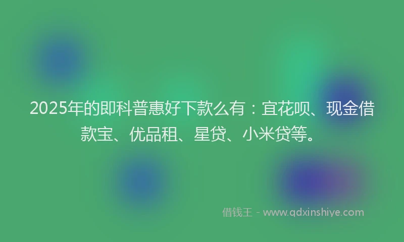 2025年的即科普惠好下款么有：宜花呗、现金借款宝、优品租、星贷、小米贷等。