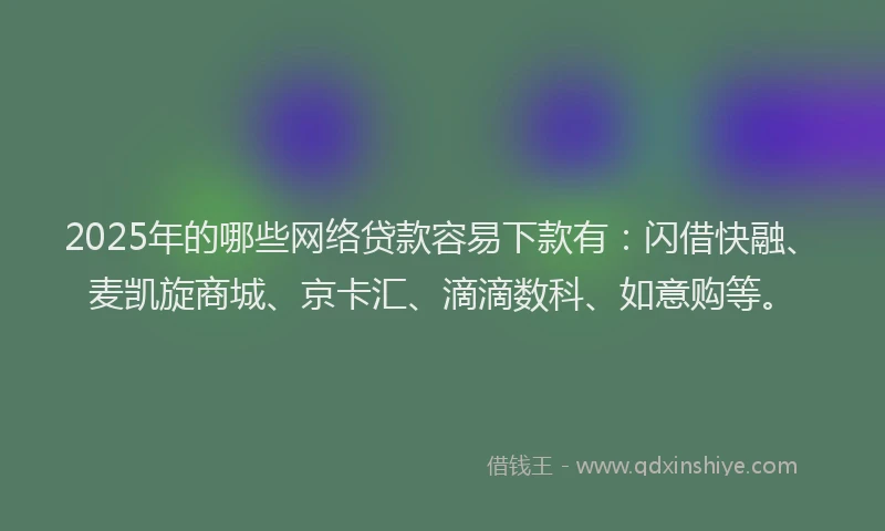 2025年的哪些网络贷款容易下款有：闪借快融、麦凯旋商城、京卡汇、滴滴数科、如意购等。