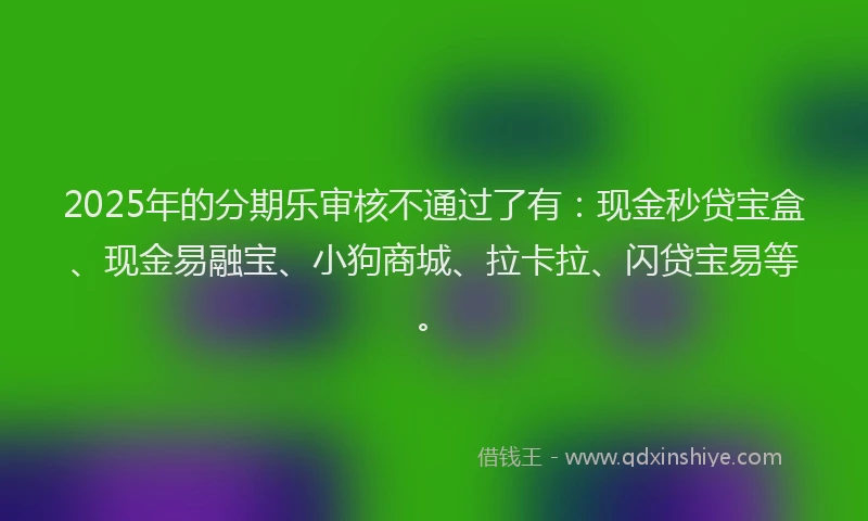 2025年的分期乐审核不通过了有：现金秒贷宝盒、现金易融宝、小狗商城、拉卡拉、闪贷宝易等。