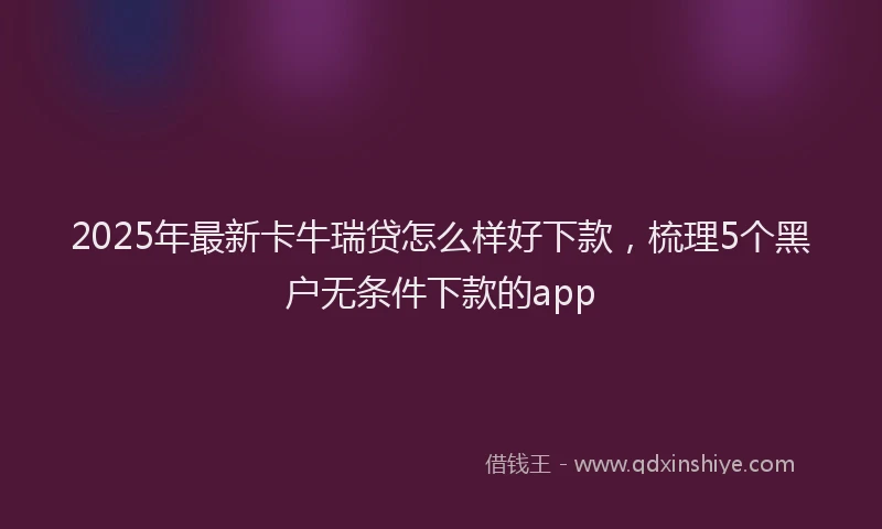 2025年最新卡牛瑞贷怎么样好下款，梳理5个黑户无条件下款的app