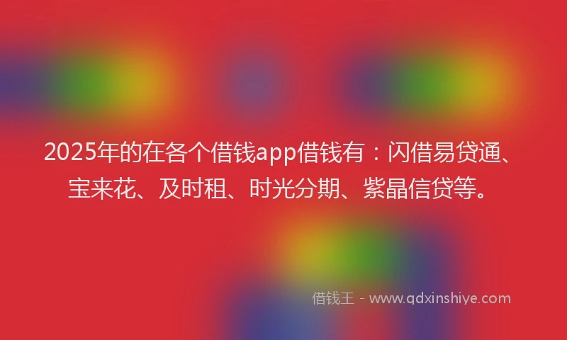 2025年的在各个借钱app借钱有：闪借易贷通、宝来花、及时租、时光分期、紫晶信贷等。