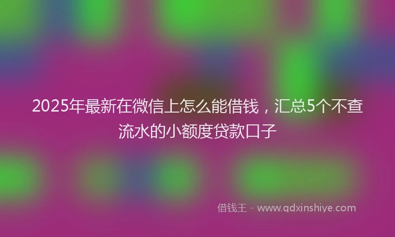 2025年最新在微信上怎么能借钱，汇总5个不查流水的小额度贷款口子
