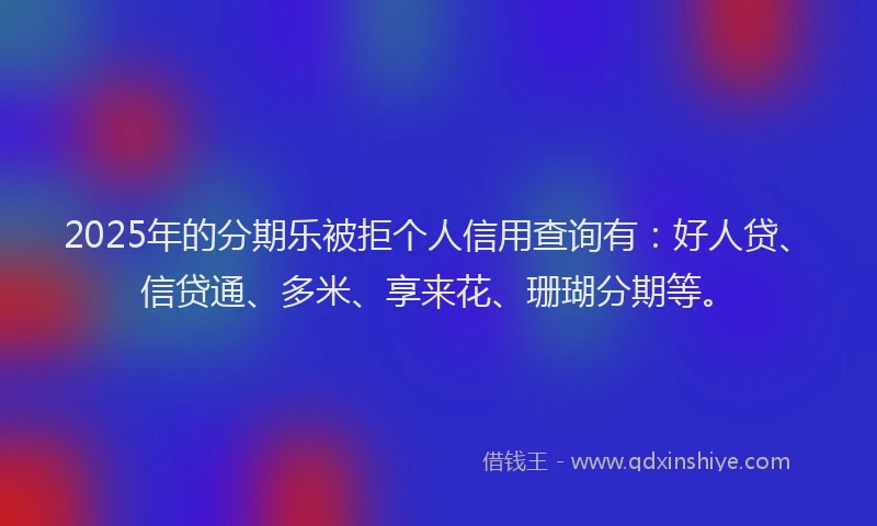 2025年的分期乐被拒个人信用查询有：好人贷、信贷通、多米、享来花、珊瑚分期等。