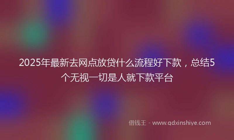 2025年最新去网点放贷什么流程好下款，总结5个无视一切是人就下款平台