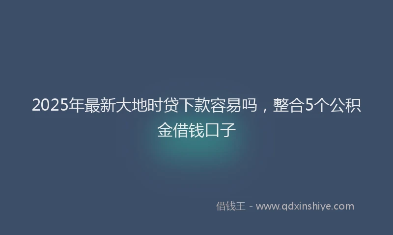 2025年最新大地时贷下款容易吗，整合5个公积金借钱口子