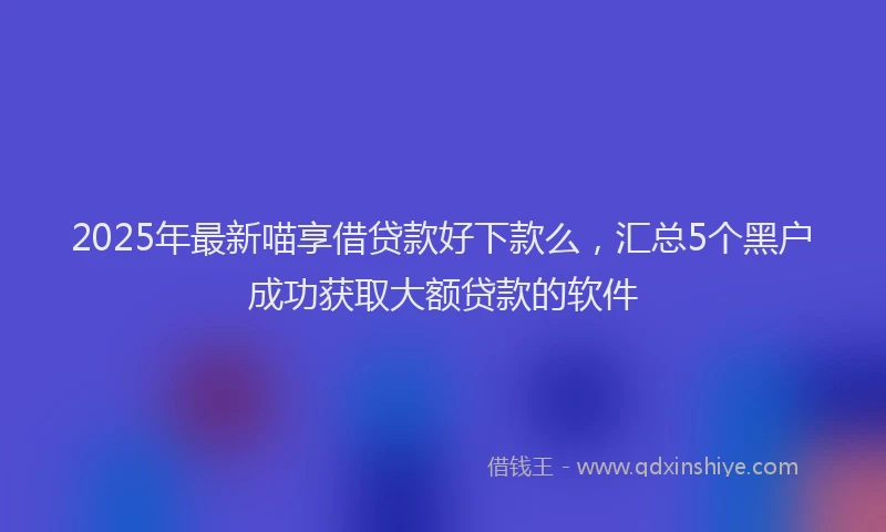 2025年最新喵享借贷款好下款么，汇总5个黑户成功获取大额贷款的软件