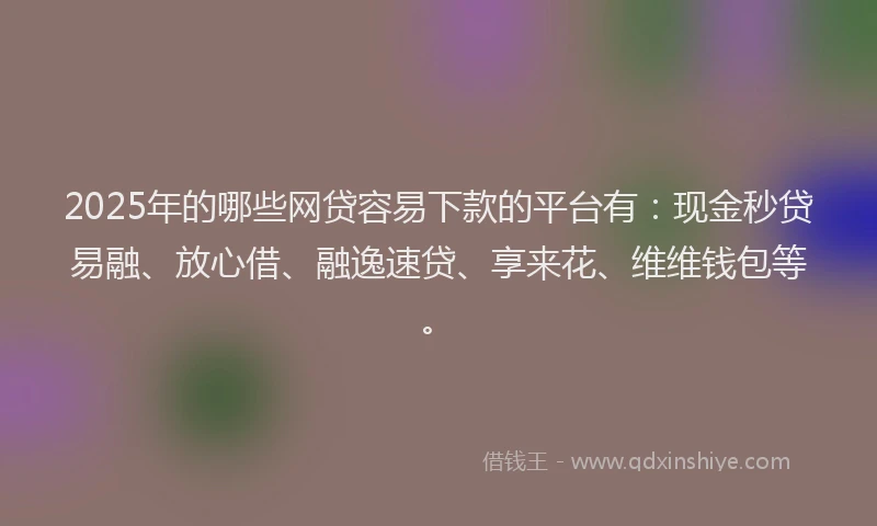 2025年的哪些网贷容易下款的平台有：现金秒贷易融、放心借、融逸速贷、享来花、维维钱包等。