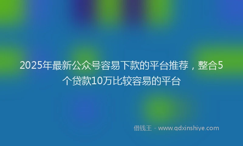 2025年最新公众号容易下款的平台推荐，整合5个贷款10万比较容易的平台
