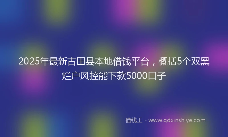 2025年最新古田县本地借钱平台，概括5个双黑烂户风控能下款5000口子