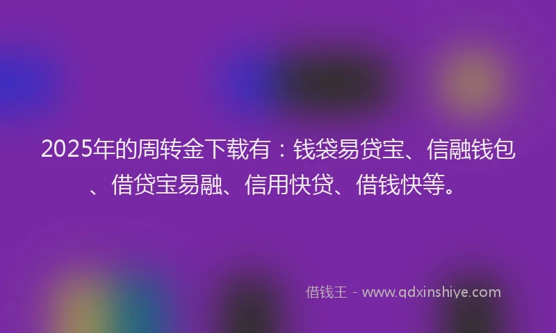 2025年的周转金下载有：钱袋易贷宝、信融钱包、借贷宝易融、信用快贷、借钱快等。