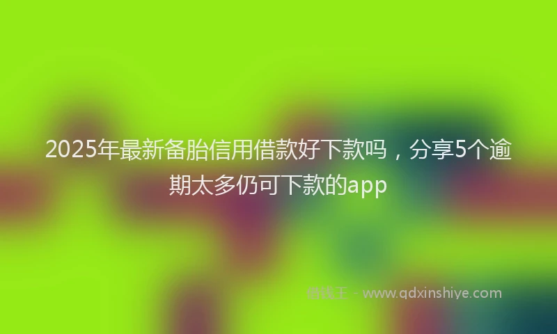 2025年最新备胎信用借款好下款吗，分享5个逾期太多仍可下款的app