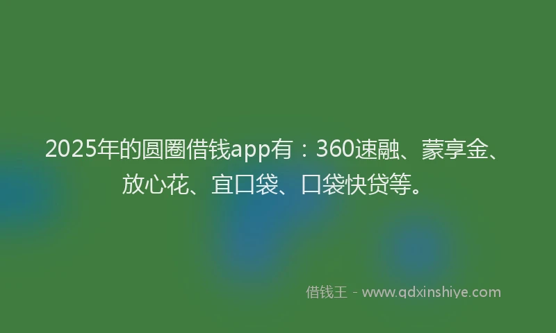 2025年的圆圈借钱app有：360速融、蒙享金、放心花、宜口袋、口袋快贷等。