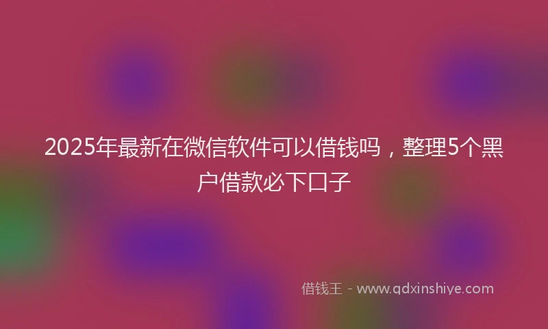 2025年最新在微信软件可以借钱吗，整理5个黑户借款必下口子