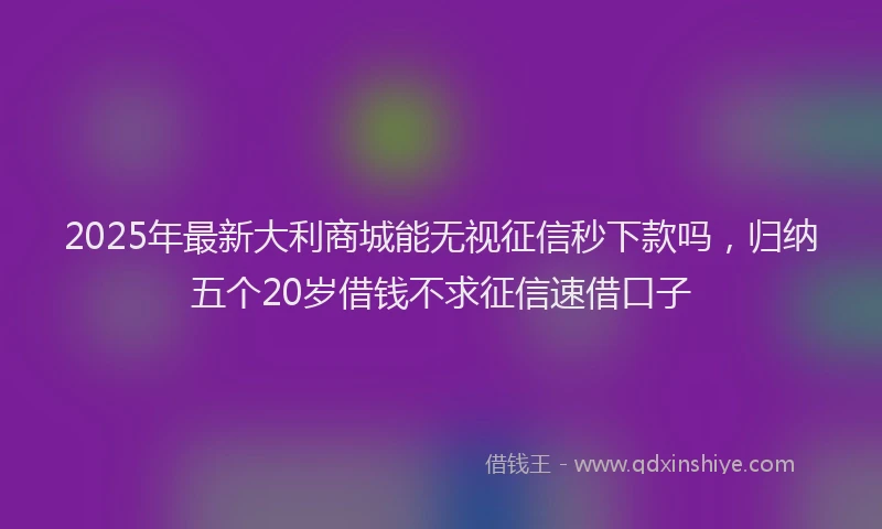 2025年最新大利商城能无视征信秒下款吗，归纳五个20岁借钱不求征信速借口子