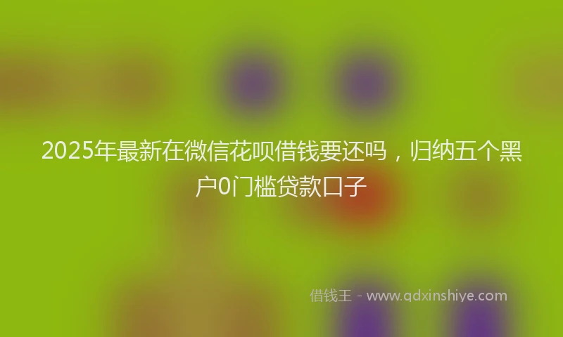 2025年最新在微信花呗借钱要还吗，归纳五个黑户0门槛贷款口子
