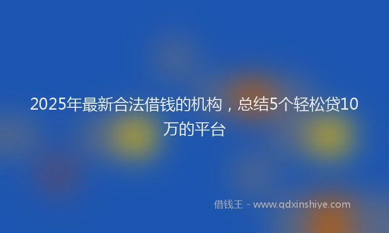 2025年最新合法借钱的机构，总结5个轻松贷10万的平台