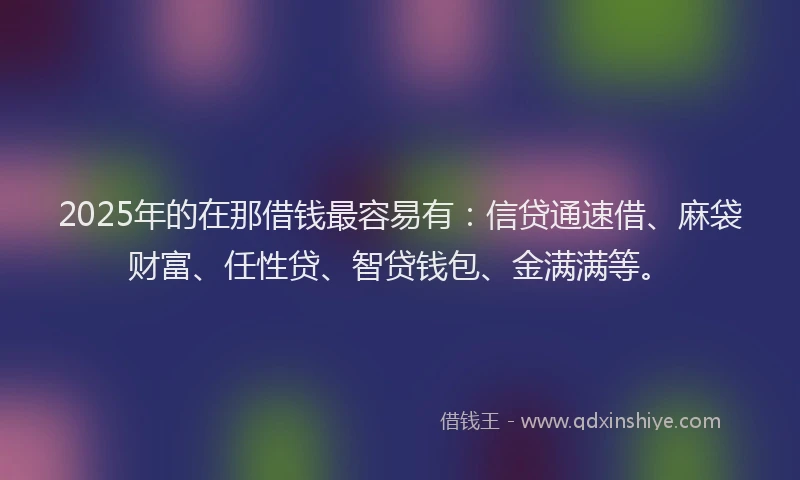 2025年的在那借钱最容易有：信贷通速借、麻袋财富、任性贷、智贷钱包、金满满等。