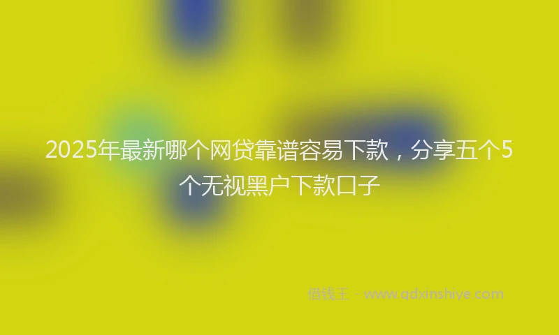 2025年最新哪个网贷靠谱容易下款，分享五个5个无视黑户下款口子